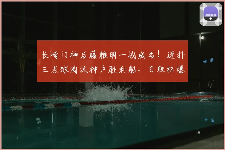长崎门神后藤雅明一战成名!连扑三点球淘汰神户胜利船,日联杯爆冷晋级全回顾