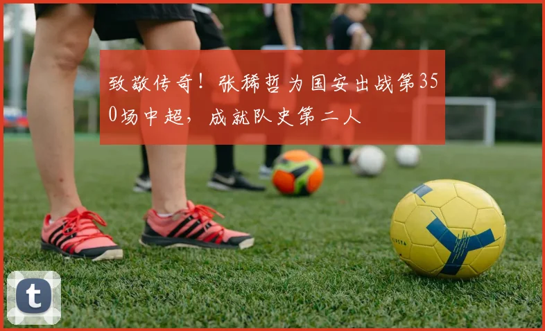致敬传奇！张稀哲为国安出战第350场中超，成就队史第二人