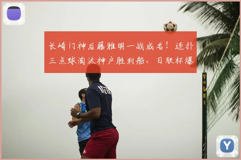 长崎门神后藤雅明一战成名！连扑三点球淘汰神户胜利船，日联杯爆冷晋级全回顾