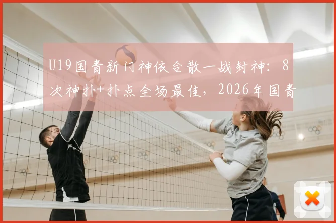 U19国青新门神依合散一战封神：8次神扑+扑点全场最佳，2026年国青未来可期
