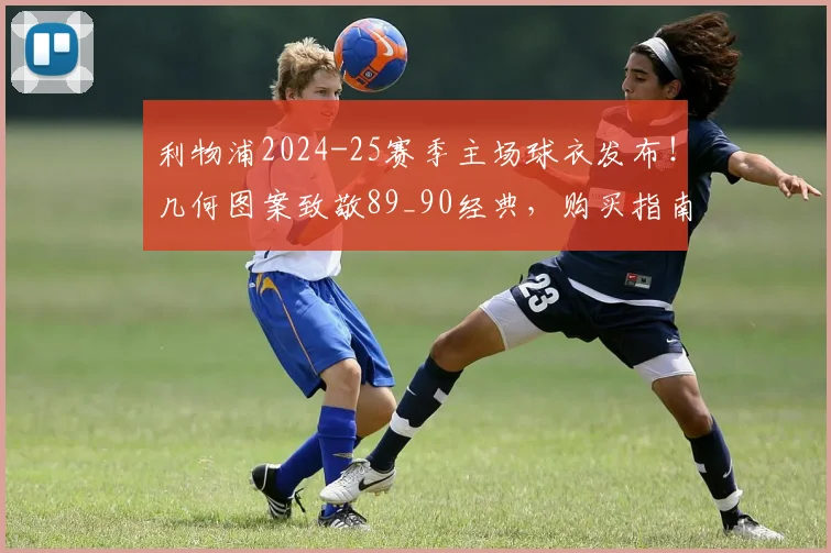 利物浦2024-25赛季主场球衣发布!几何图案致敬89_90经典,购买指南与设计解读