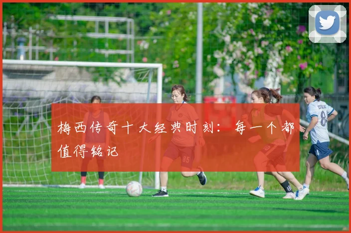 梅西传奇十大经典时刻：每一个都值得铭记
