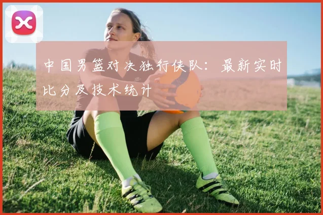 中国男篮对决独行侠队：最新实时比分及技术统计