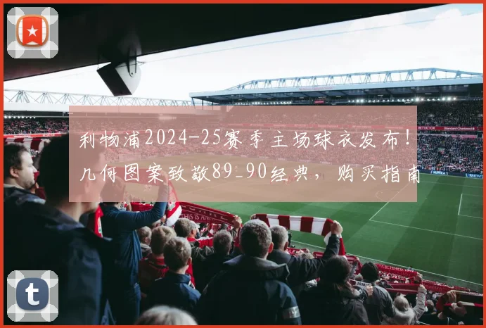 利物浦2024-25赛季主场球衣发布！几何图案致敬89_90经典，购买指南与设计解读