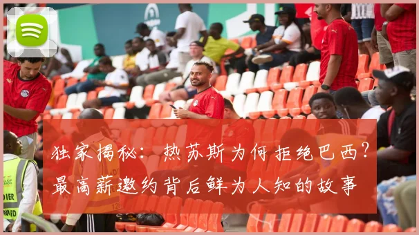 独家揭秘：热苏斯为何拒绝巴西？最高薪邀约背后鲜为人知的故事