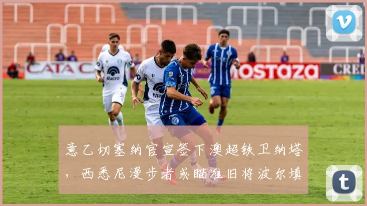 意乙切塞纳官宣签下澳超铁卫纳塔，西悉尼漫步者或瞄准旧将波尔填补空缺