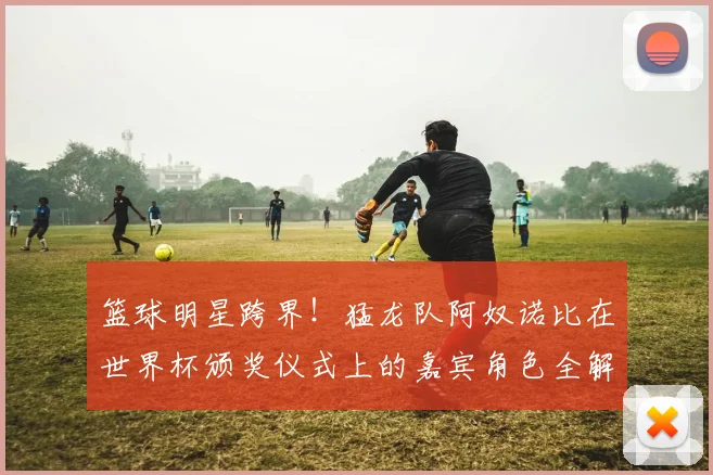 篮球明星跨界!猛龙队阿奴诺比在世界杯颁奖仪式上的嘉宾角色全解析