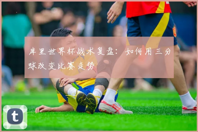 库里世界杯战术复盘：如何用三分球改变比赛走势